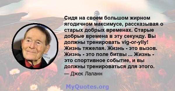 Сидя на своем большом жирном ягодичном максимусе, рассказывая о старых добрых временах. Старые добрые времена в эту секунду. Вы должны тренировать vig-or-ylly! Жизнь тяжелая. Жизнь - это вызов. Жизнь - это поле битвы