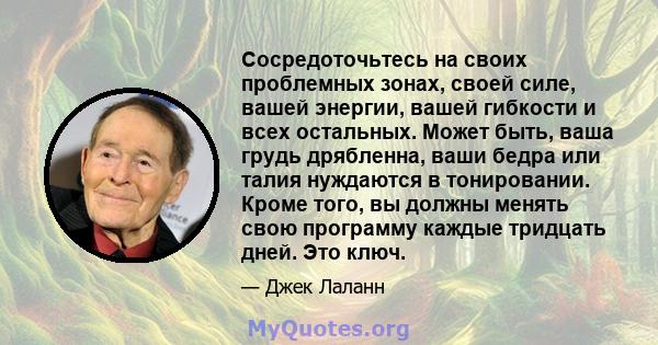 Сосредоточьтесь на своих проблемных зонах, своей силе, вашей энергии, вашей гибкости и всех остальных. Может быть, ваша грудь дрябленна, ваши бедра или талия нуждаются в тонировании. Кроме того, вы должны менять свою