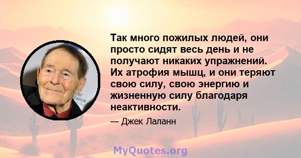 Так много пожилых людей, они просто сидят весь день и не получают никаких упражнений. Их атрофия мышц, и они теряют свою силу, свою энергию и жизненную силу благодаря неактивности.