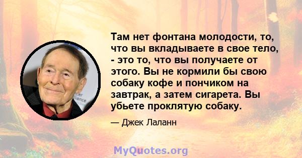 Там нет фонтана молодости, то, что вы вкладываете в свое тело, - это то, что вы получаете от этого. Вы не кормили бы свою собаку кофе и пончиком на завтрак, а затем сигарета. Вы убьете проклятую собаку.