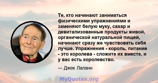 Те, кто начинают заниматься физическими упражнениями и заменяют белую муку, сахар и девитализованные продукты живой, органической натуральной пищей, начинают сразу же чувствовать себя лучше. Упражнения - король, питание 