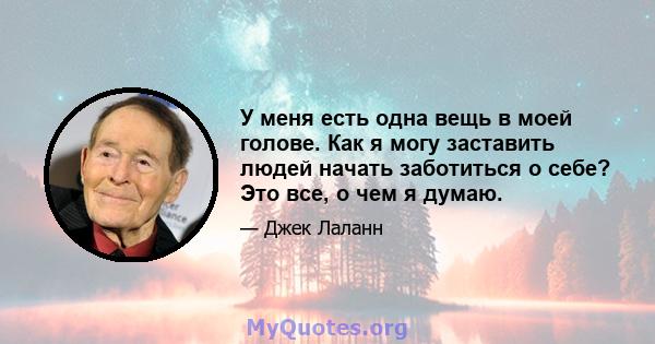 У меня есть одна вещь в моей голове. Как я могу заставить людей начать заботиться о себе? Это все, о чем я думаю.