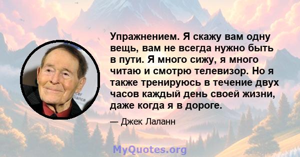 Упражнением. Я скажу вам одну вещь, вам не всегда нужно быть в пути. Я много сижу, я много читаю и смотрю телевизор. Но я также тренируюсь в течение двух часов каждый день своей жизни, даже когда я в дороге.