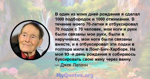 В один из моих дней рождения я сделал 1000 подбородок и 1000 отжиманий. В течение моего 70-летия я отбуксировал 70 лодок с 70 человек, мои ноги и руки были связаны мои руки, были в наручниках, мои ноги были связаны