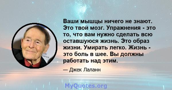 Ваши мышцы ничего не знают. Это твой мозг. Упражнения - это то, что вам нужно сделать всю оставшуюся жизнь. Это образ жизни. Умирать легко. Жизнь - это боль в шее. Вы должны работать над этим.