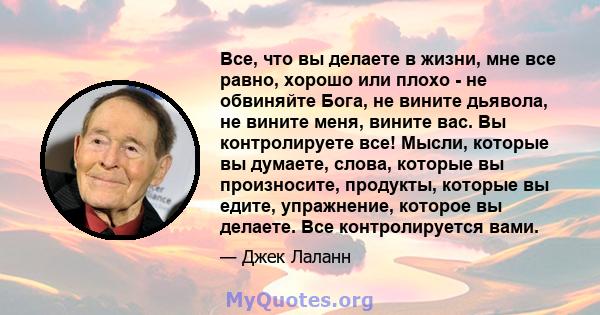 Все, что вы делаете в жизни, мне все равно, хорошо или плохо - не обвиняйте Бога, не вините дьявола, не вините меня, вините вас. Вы контролируете все! Мысли, которые вы думаете, слова, которые вы произносите, продукты,