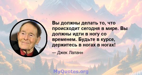 Вы должны делать то, что происходит сегодня в мире. Вы должны идти в ногу со временем. Будьте в курсе, держитесь в ногах в ногах!