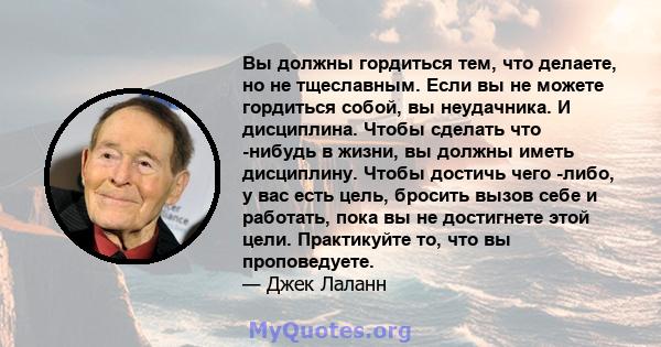 Вы должны гордиться тем, что делаете, но не тщеславным. Если вы не можете гордиться собой, вы неудачника. И дисциплина. Чтобы сделать что -нибудь в жизни, вы должны иметь дисциплину. Чтобы достичь чего -либо, у вас есть 