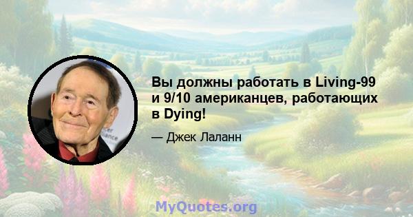 Вы должны работать в Living-99 и 9/10 американцев, работающих в Dying!