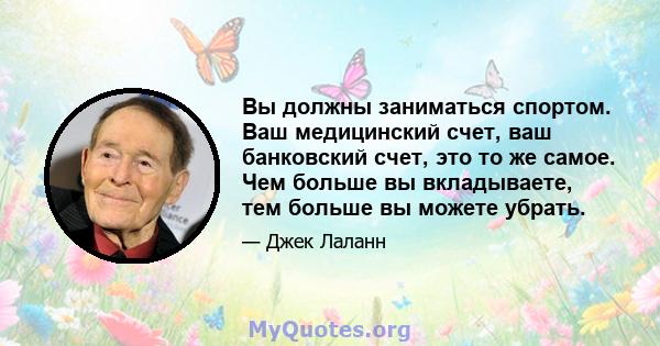 Вы должны заниматься спортом. Ваш медицинский счет, ваш банковский счет, это то же самое. Чем больше вы вкладываете, тем больше вы можете убрать.