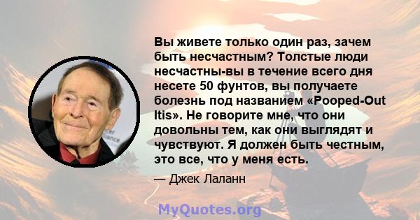 Вы живете только один раз, зачем быть несчастным? Толстые люди несчастны-вы в течение всего дня несете 50 фунтов, вы получаете болезнь под названием «Pooped-Out Itis». Не говорите мне, что они довольны тем, как они