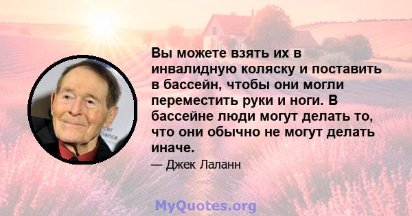 Вы можете взять их в инвалидную коляску и поставить в бассейн, чтобы они могли переместить руки и ноги. В бассейне люди могут делать то, что они обычно не могут делать иначе.