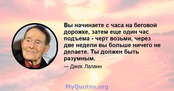 Вы начинаете с часа на беговой дорожке, затем еще один час подъема - черт возьми, через две недели вы больше ничего не делаете. Ты должен быть разумным.