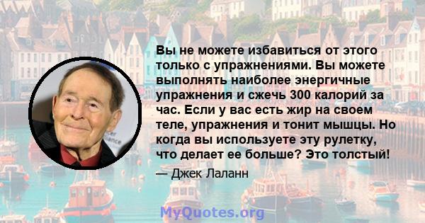 Вы не можете избавиться от этого только с упражнениями. Вы можете выполнять наиболее энергичные упражнения и сжечь 300 калорий за час. Если у вас есть жир на своем теле, упражнения и тонит мышцы. Но когда вы используете 