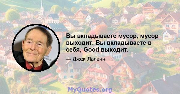 Вы вкладываете мусор, мусор выходит. Вы вкладываете в себя, Good выходит.