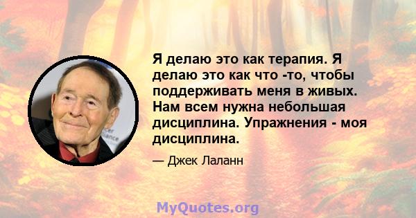 Я делаю это как терапия. Я делаю это как что -то, чтобы поддерживать меня в живых. Нам всем нужна небольшая дисциплина. Упражнения - моя дисциплина.