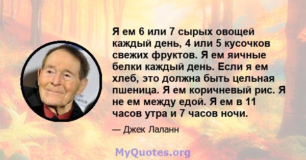 Я ем 6 или 7 сырых овощей каждый день, 4 или 5 кусочков свежих фруктов. Я ем яичные белки каждый день. Если я ем хлеб, это должна быть цельная пшеница. Я ем коричневый рис. Я не ем между едой. Я ем в 11 часов утра и 7