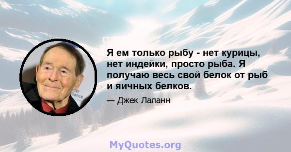 Я ем только рыбу - нет курицы, нет индейки, просто рыба. Я получаю весь свой белок от рыб и яичных белков.