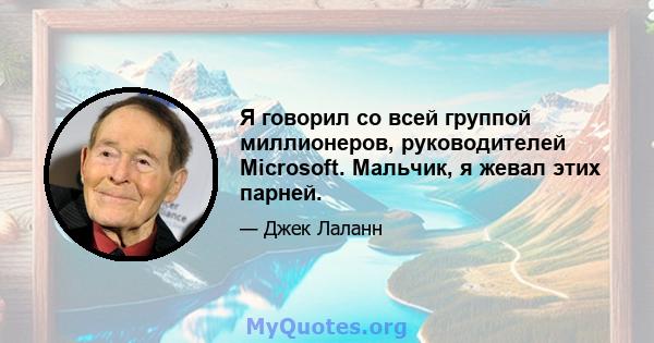 Я говорил со всей группой миллионеров, руководителей Microsoft. Мальчик, я жевал этих парней.