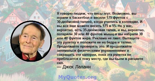 Я говорю людям, что весы лгут. Возможно, вы играли в баскетбол и весили 175 фунтов с 30-дюймовой талией, когда учились в колледже. И вы все еще можете весить 175 в 55. Но у вас, вероятно, есть 35-дюймовая талия, и вы,