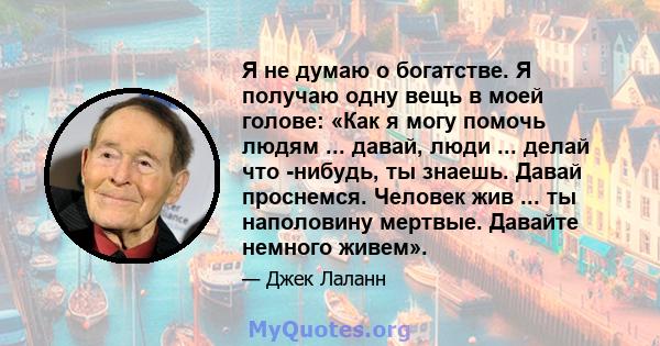 Я не думаю о богатстве. Я получаю одну вещь в моей голове: «Как я могу помочь людям ... давай, люди ... делай что -нибудь, ты знаешь. Давай проснемся. Человек жив ... ты наполовину мертвые. Давайте немного живем».