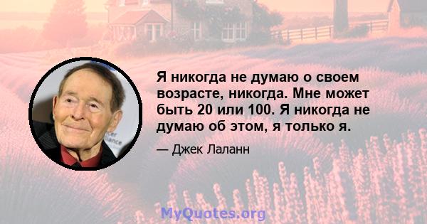 Я никогда не думаю о своем возрасте, никогда. Мне может быть 20 или 100. Я никогда не думаю об этом, я только я.