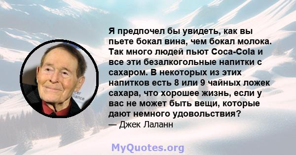 Я предпочел бы увидеть, как вы пьете бокал вина, чем бокал молока. Так много людей пьют Coca-Cola и все эти безалкогольные напитки с сахаром. В некоторых из этих напитков есть 8 или 9 чайных ложек сахара, что хорошее