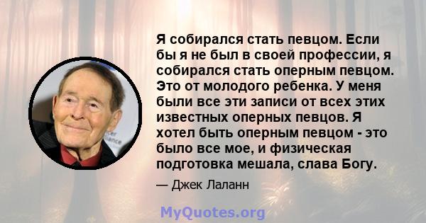 Я собирался стать певцом. Если бы я не был в своей профессии, я собирался стать оперным певцом. Это от молодого ребенка. У меня были все эти записи от всех этих известных оперных певцов. Я хотел быть оперным певцом -