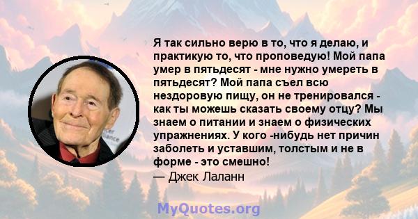 Я так сильно верю в то, что я делаю, и практикую то, что проповедую! Мой папа умер в пятьдесят - мне нужно умереть в пятьдесят? Мой папа съел всю нездоровую пищу, он не тренировался - как ты можешь сказать своему отцу?