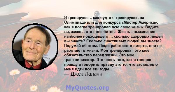 Я тренируюсь, как будто я тренируюсь на Олимпиаде или для конкурса «Мистер Америка», как я всегда тренировал всю свою жизнь. Видите ли, жизнь - это поле битвы. Жизнь - выживание наиболее подходящего ... сколько здоровых 