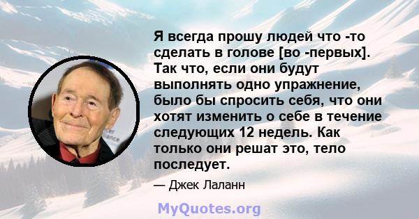 Я всегда прошу людей что -то сделать в голове [во -первых]. Так что, если они будут выполнять одно упражнение, было бы спросить себя, что они хотят изменить о себе в течение следующих 12 недель. Как только они решат