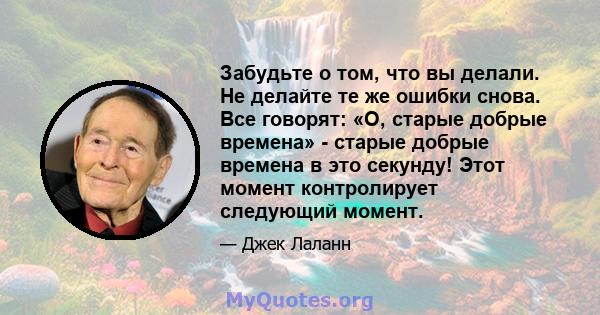 Забудьте о том, что вы делали. Не делайте те же ошибки снова. Все говорят: «О, старые добрые времена» - старые добрые времена в это секунду! Этот момент контролирует следующий момент.