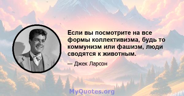 Если вы посмотрите на все формы коллективизма, будь то коммунизм или фашизм, люди сводятся к животным.