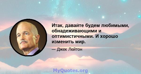 Итак, давайте будем любимыми, обнадеживающими и оптимистичными. И хорошо изменить мир.