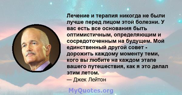 Лечение и терапия никогда не были лучше перед лицом этой болезни. У вас есть все основания быть оптимистичным, определяющим и сосредоточенным на будущем. Мой единственный другой совет - дорожить каждому моменту теми,