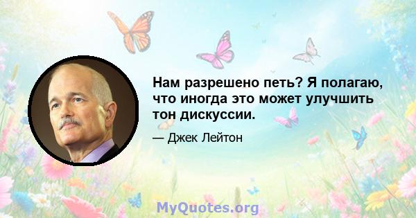 Нам разрешено петь? Я полагаю, что иногда это может улучшить тон дискуссии.