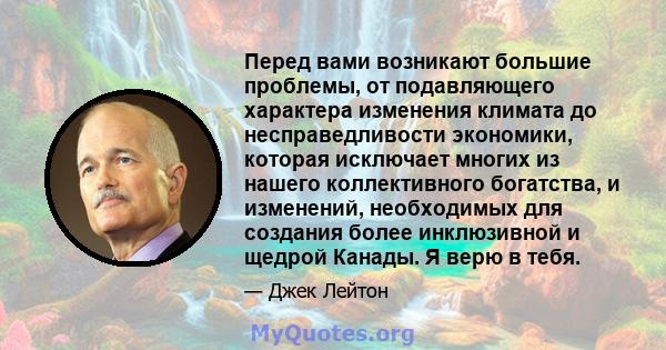 Перед вами возникают большие проблемы, от подавляющего характера изменения климата до несправедливости экономики, которая исключает многих из нашего коллективного богатства, и изменений, необходимых для создания более