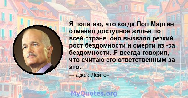 Я полагаю, что когда Пол Мартин отменил доступное жилье по всей стране, оно вызвало резкий рост бездомности и смерти из -за бездомности. Я всегда говорил, что считаю его ответственным за это.