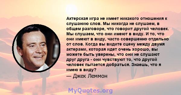 Актерская игра не имеет никакого отношения к слушанию слов. Мы никогда не слушаем, в общем разговоре, что говорит другой человек. Мы слушаем, что они имеют в виду. И то, что они имеют в виду, часто совершенно отдельно