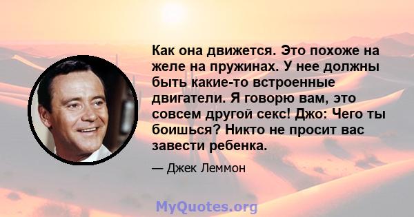 Как она движется. Это похоже на желе на пружинах. У нее должны быть какие-то встроенные двигатели. Я говорю вам, это совсем другой секс! Джо: Чего ты боишься? Никто не просит вас завести ребенка.