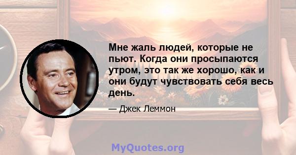 Мне жаль людей, которые не пьют. Когда они просыпаются утром, это так же хорошо, как и они будут чувствовать себя весь день.