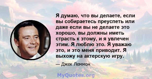 Я думаю, что вы делаете, если вы собираетесь преуспеть или даже если вы не делаете это хорошо, вы должны иметь страсть к этому, и я увлечен этим. Я люблю это. Я уважаю это, и это меня приводит. Я выхожу на актерскую