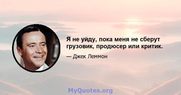 Я не уйду, пока меня не сберут грузовик, продюсер или критик.