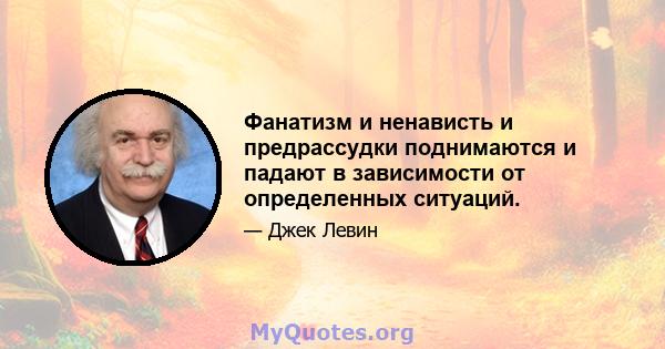 Фанатизм и ненависть и предрассудки поднимаются и падают в зависимости от определенных ситуаций.