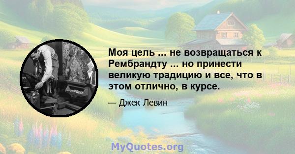 Моя цель ... не возвращаться к Рембрандту ... но принести великую традицию и все, что в этом отлично, в курсе.