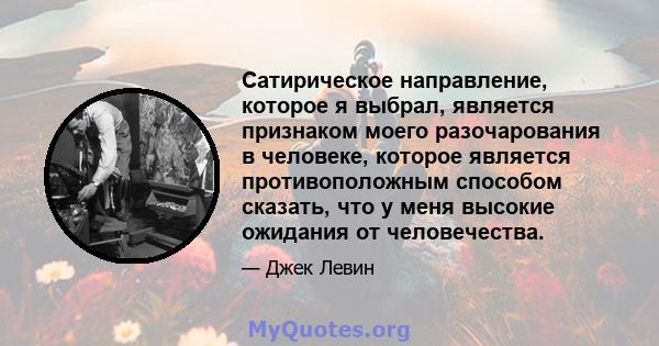 Сатирическое направление, которое я выбрал, является признаком моего разочарования в человеке, которое является противоположным способом сказать, что у меня высокие ожидания от человечества.