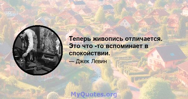 Теперь живопись отличается. Это что -то вспоминает в спокойствии.