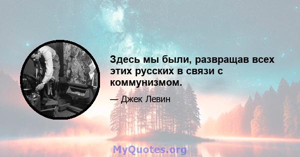 Здесь мы были, развращав всех этих русских в связи с коммунизмом.