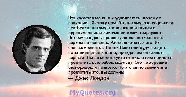 Что касается меня, вы удивляетесь, почему я социалист. Я скажу вам. Это потому, что социализм неизбежен; потому что нынешняя гнилая и иррациональная система не может выдержать; Потому что день прошел для вашего человека 