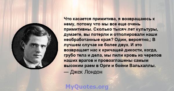 Что касается примитива, я возвращаюсь к нему, потому что мы все еще очень примитивны. Сколько тысяч лет культуры, думаете, вы потерли и отполировали наши необработанные края? Один, вероятно,; В лучшем случае не более